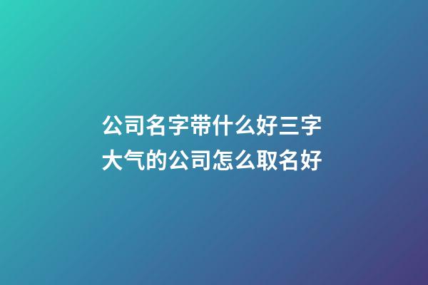 公司名字带什么好三字 大气的公司怎么取名好-第1张-公司起名-玄机派